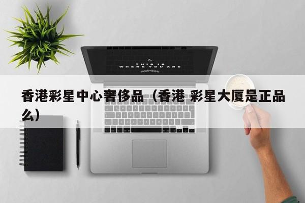 香港彩星中心奢侈品（香港 彩星大厦是正品么）