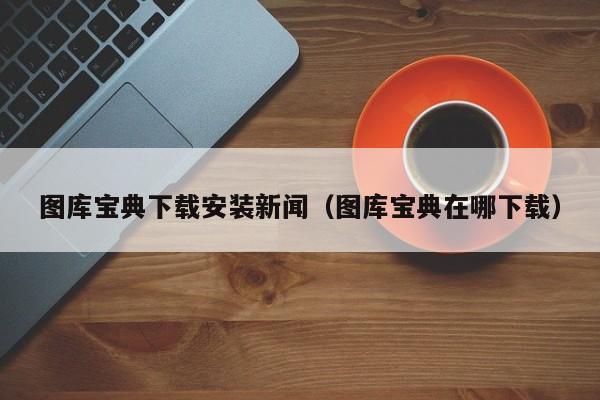 图库宝典下载安装新闻（图库宝典在哪下载）