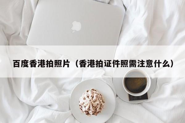 百度香港拍照片（香港拍证件照需注意什么）
