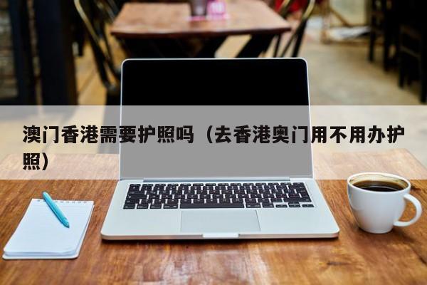 澳门香港需要护照吗（去香港奥门用不用办护照）