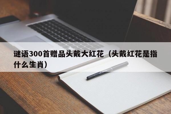 谜语300首赠品头戴大红花（头戴红花是指什么生肖）